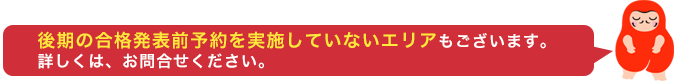 後期合格発表前予約は、実施していないエリアもございます。詳しくはお問合せください。