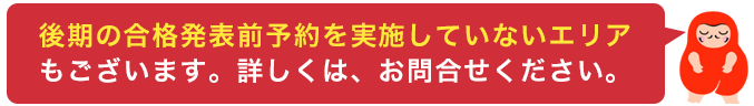 後期合格発表前予約は、実施していないエリアもございます。詳しくはお問合せください。